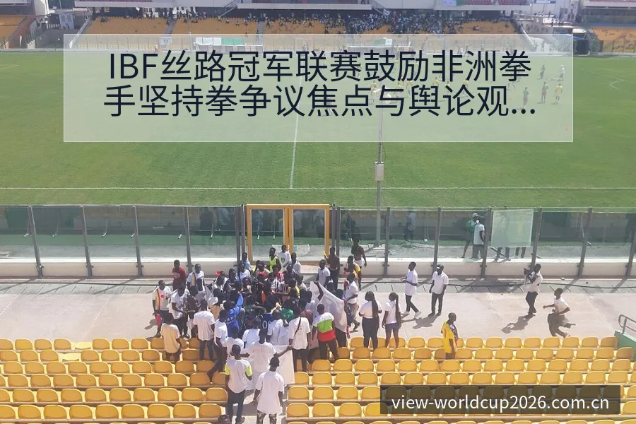 IBF丝路冠军联赛鼓励非洲拳手坚持拳争议焦点与舆论观察签 - 世界杯
