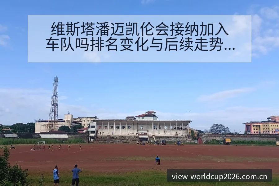 维斯塔潘迈凯伦会接纳加入车队吗排名变化与后续走势分析 - 世界杯